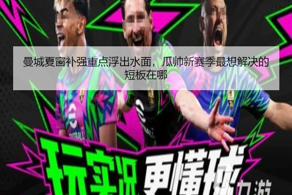 曼城夏窗补强重点浮出水面，瓜帅新赛季最想解决的短板在哪